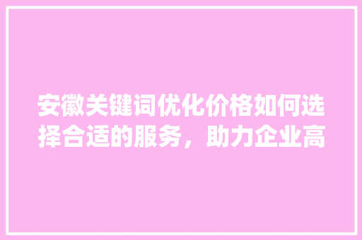 安徽关键词优化价格如何选择合适的服务，助力企业高效推广_安徽关键词优化价格多少
