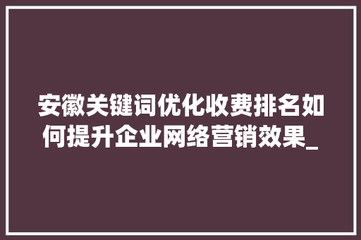 安徽关键词优化收费排名如何提升企业网络营销效果_安徽关键词优化收费排名