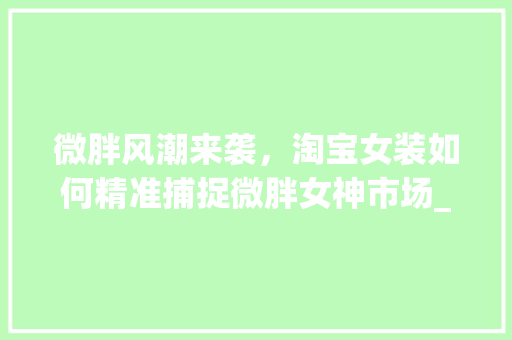 微胖风潮来袭，淘宝女装如何精准捕捉微胖女神市场_淘宝女装微胖关键词优化