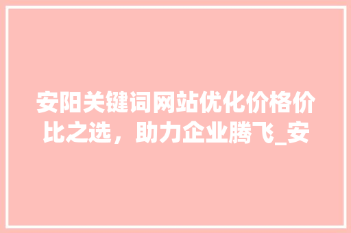 安阳关键词网站优化价格价比之选，助力企业腾飞_安阳关键词网站优化价格