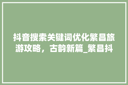 抖音搜索关键词优化繁昌旅游攻略，古韵新篇_繁昌抖音搜索关键词优化