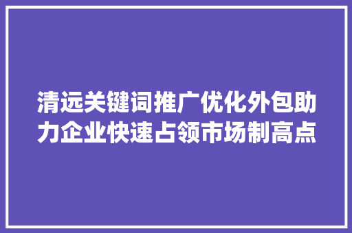 清远关键词推广优化外包助力企业快速占领市场制高点_清远关键词推广优化外包
