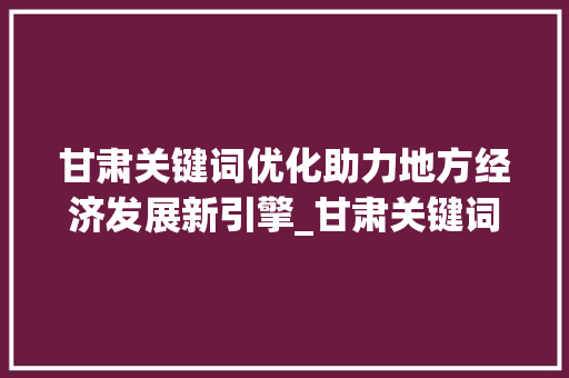 甘肃关键词优化助力地方经济发展新引擎_甘肃关键词优化需要做吗