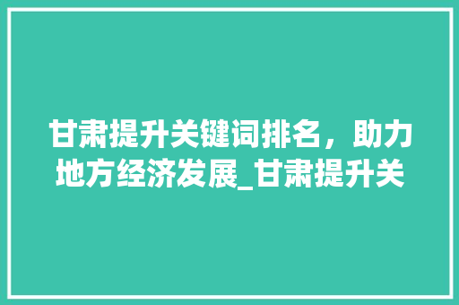 甘肃提升关键词排名，助力地方经济发展_甘肃提升关键词排名优化