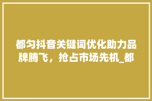 都匀抖音关键词优化助力品牌腾飞，抢占市场先机_都匀抖音关键词优化团队