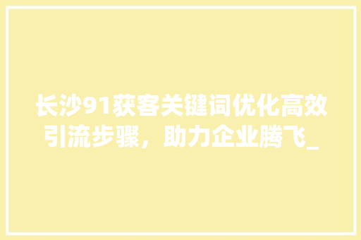 长沙91获客关键词优化高效引流步骤，助力企业腾飞_长沙91获客关键词优化