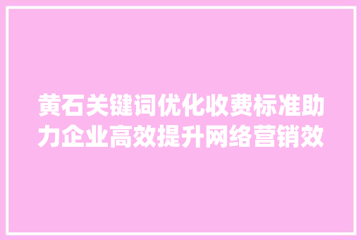 黄石关键词优化收费标准助力企业高效提升网络营销效果_黄石关键词优化收费标准