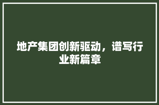 地产集团创新驱动，谱写行业新篇章