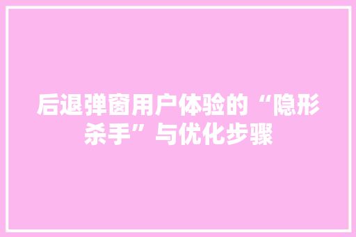 后退弹窗用户体验的“隐形杀手”与优化步骤
