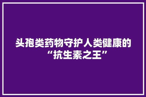 头孢类药物守护人类健康的“抗生素之王”