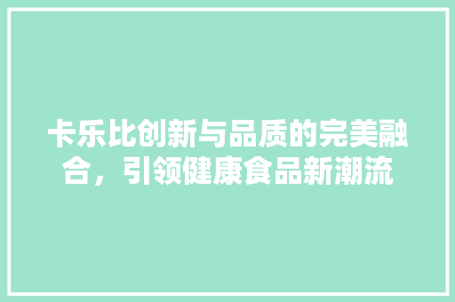 卡乐比创新与品质的完美融合，引领健康食品新潮流  第1张