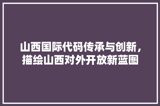山西国际代码传承与创新，描绘山西对外开放新蓝图