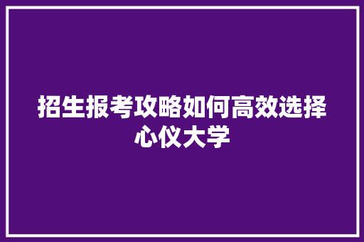 招生报考攻略如何高效选择心仪大学