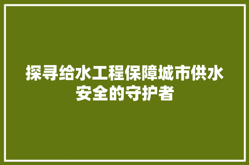探寻给水工程保障城市供水安全的守护者