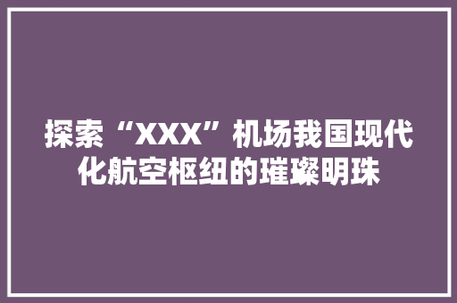探索“XXX”机场我国现代化航空枢纽的璀璨明珠