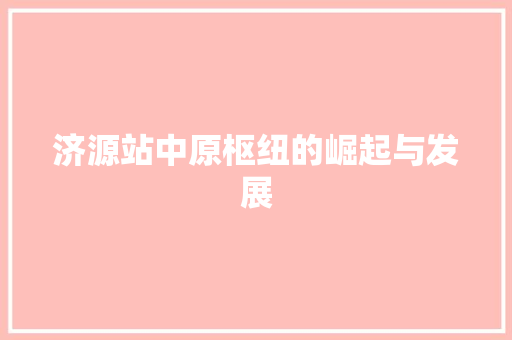 济源站中原枢纽的崛起与发展