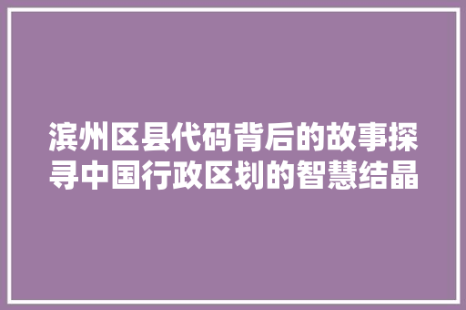 滨州区县代码背后的故事探寻中国行政区划的智慧结晶