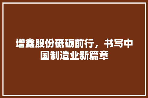 增鑫股份砥砺前行，书写中国制造业新篇章