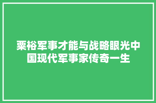 粟裕军事才能与战略眼光中国现代军事家传奇一生