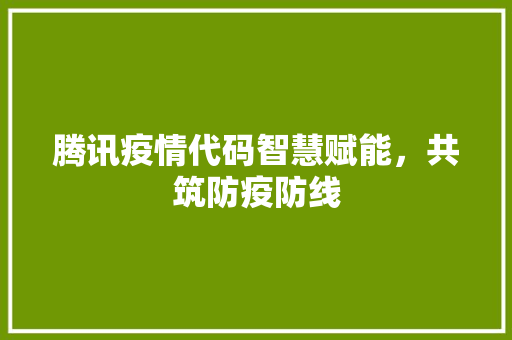 腾讯疫情代码智慧赋能，共筑防疫防线