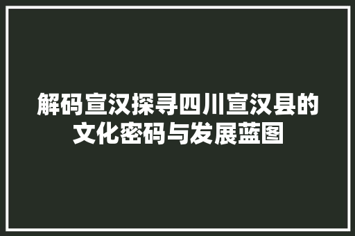 解码宣汉探寻四川宣汉县的文化密码与发展蓝图