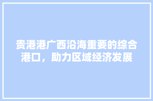 贵港港广西沿海重要的综合港口，助力区域经济发展