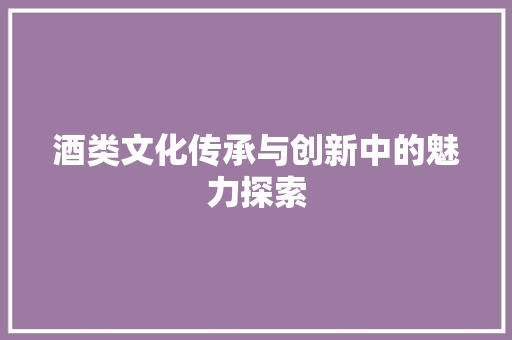 酒类文化传承与创新中的魅力探索
