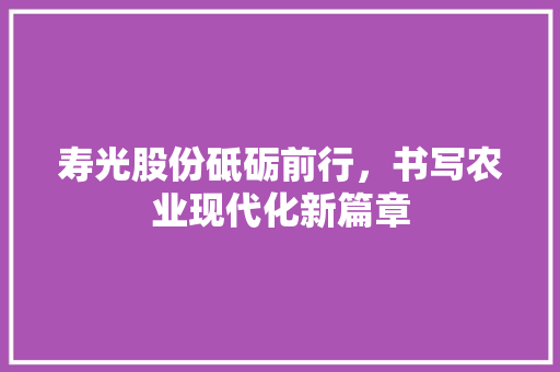 寿光股份砥砺前行，书写农业现代化新篇章