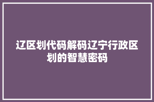 辽区划代码解码辽宁行政区划的智慧密码