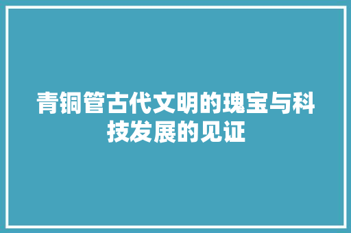 青铜管古代文明的瑰宝与科技发展的见证