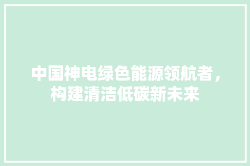 中国神电绿色能源领航者，构建清洁低碳新未来