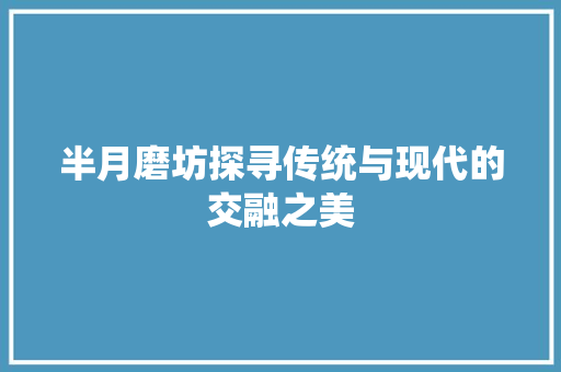 半月磨坊探寻传统与现代的交融之美  第1张