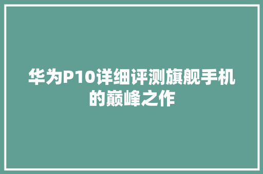 华为P10详细评测旗舰手机的巅峰之作