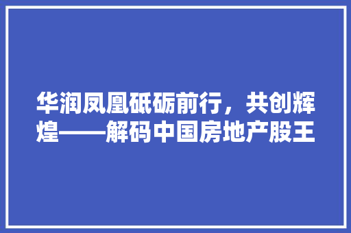 华润凤凰砥砺前行，共创辉煌——解码中国房地产股王