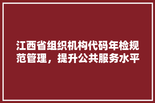 江西省组织机构代码年检规范管理，提升公共服务水平