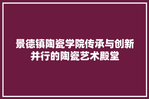 景德镇陶瓷学院传承与创新并行的陶瓷艺术殿堂