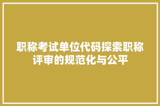 职称考试单位代码探索职称评审的规范化与公平