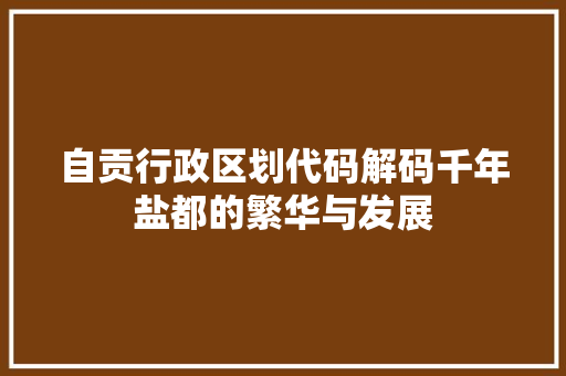 自贡行政区划代码解码千年盐都的繁华与发展