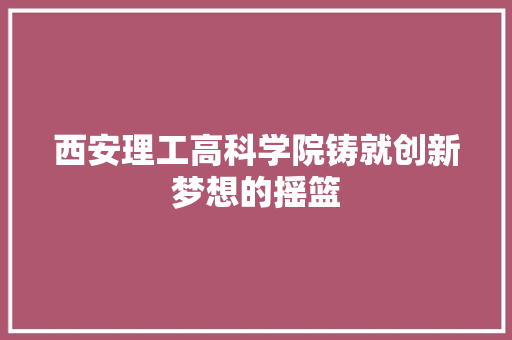 西安理工高科学院铸就创新梦想的摇篮