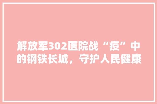 解放军302医院战“疫”中的钢铁长城，守护人民健康的坚定堡垒