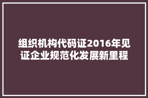 组织机构代码证2016年见证企业规范化发展新里程