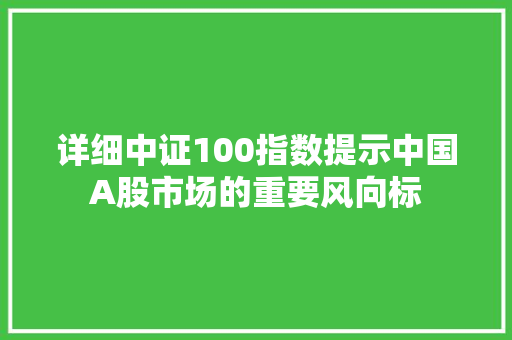 详细中证100指数提示中国A股市场的重要风向标