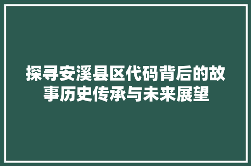 探寻安溪县区代码背后的故事历史传承与未来展望