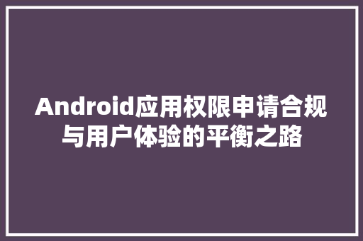 Android应用权限申请合规与用户体验的平衡之路