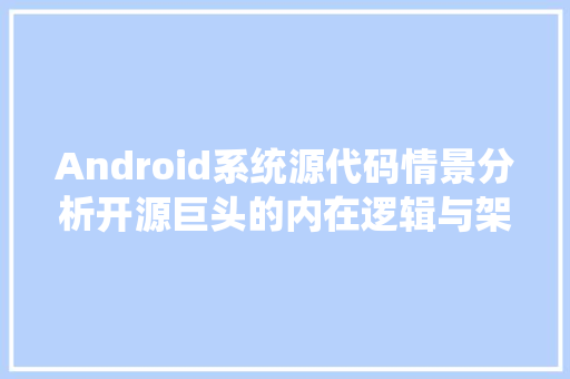 Android系统源代码情景分析开源巨头的内在逻辑与架构之美