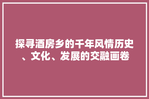 探寻酒房乡的千年风情历史、文化、发展的交融画卷