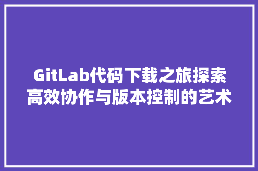 GitLab代码下载之旅探索高效协作与版本控制的艺术
