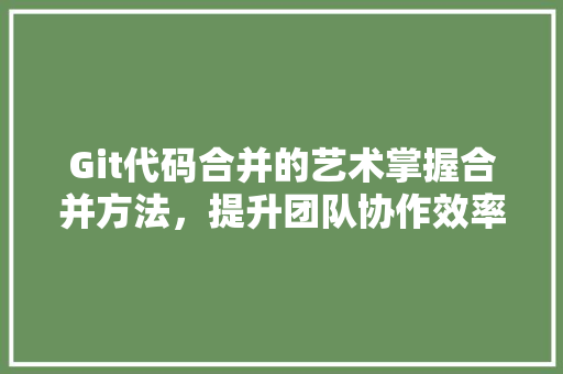 Git代码合并的艺术掌握合并方法，提升团队协作效率