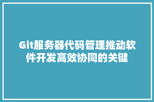 Git服务器代码管理推动软件开发高效协同的关键