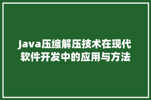 Java压缩解压技术在现代软件开发中的应用与方法